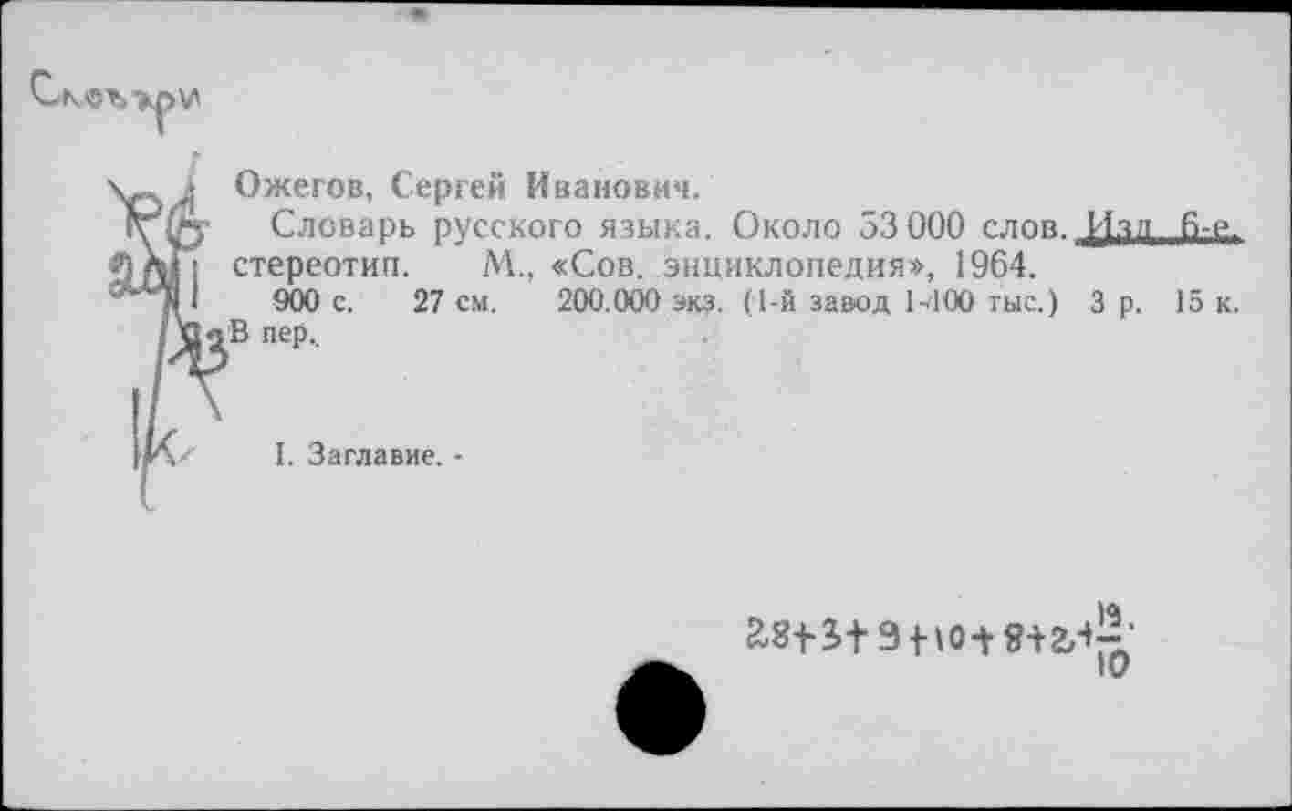 ﻿
Ожегов, Сергей Иванович,
Словарь русского языка. Около 53 000 слов. ДОлл 6-е.
; стереотип. М., «Сов. энциклопедия», 1964.
I 900 с. 27 см. 200.000 экз. (1-й завод 1Л00 тыс.) 3 р. 15 к. В пер.
I. Заглавие, •
